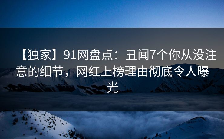【独家】91网盘点：丑闻7个你从没注意的细节，网红上榜理由彻底令人曝光
