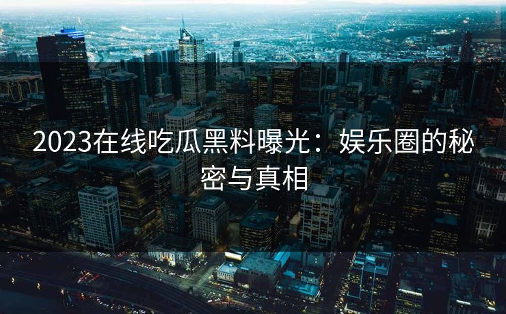2023在线吃瓜黑料曝光：娱乐圈的秘密与真相