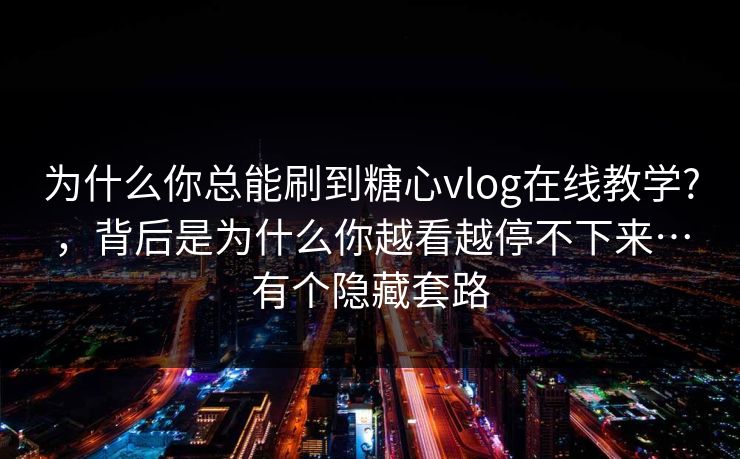 为什么你总能刷到糖心vlog在线教学?，背后是为什么你越看越停不下来…有个隐藏套路