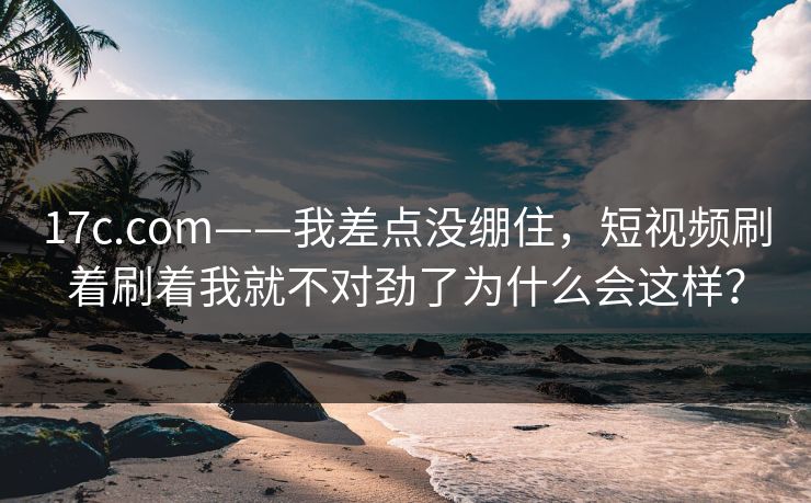 17c.com——我差点没绷住，短视频刷着刷着我就不对劲了为什么会这样？