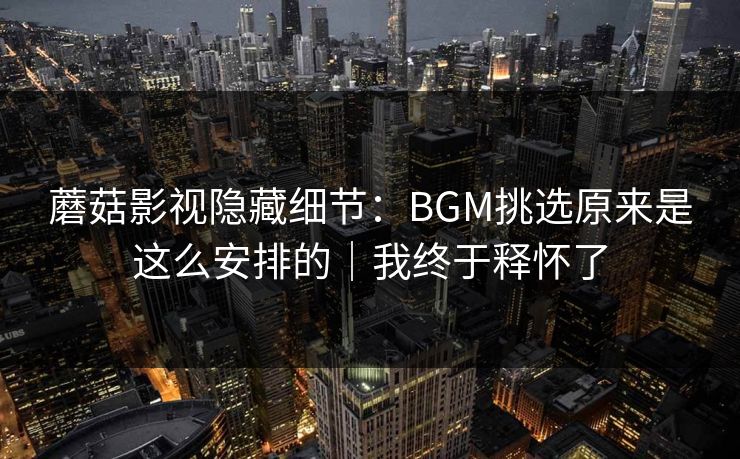 蘑菇影视隐藏细节：BGM挑选原来是这么安排的｜我终于释怀了