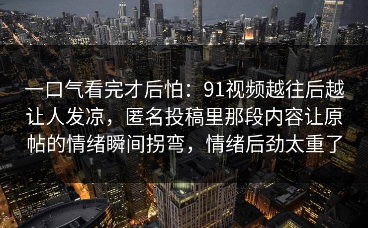 一口气看完才后怕：91视频越往后越让人发凉，匿名投稿里那段内容让原帖的情绪瞬间拐弯，情绪后劲太重了